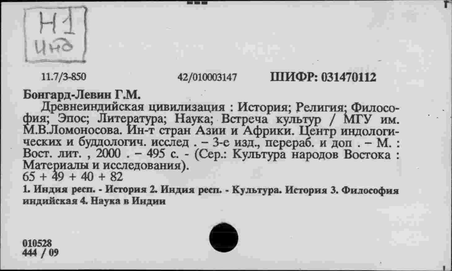 ﻿ІНІ] і Ч^ і
11.7/3-850	42/010003147 ШИФР: 031470112
Бонгард-Левин Г.М.
Древнеиндийская цивилизация : История; Религия; Философия; Эпос; Литература; Наука; Встреча культур / МГУ им. М.ВЛомоносова. Ин-т стран Азии и Африки. Центр индологических и буддологич. исслед . - 3-є изд., перерао. и доп . - М. : Вост. лит. , 2000 . - 495 с. - (Сер.: Культура народов Востока : Материалы и исследования). 65 + 49 + 40 + 82
1- Индия респ. - История 2. Индия респ. - Культура. История 3. Философия индийская 4. Наука в Индии
010528
444 / 09